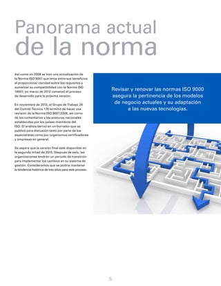 Panorama actual
de la norma
5
Así como en 2008 se hizo una actualización de
la Norma ISO 9001 que tenía entre sus beneficios
el proporcionar claridad sobre los requisitos y
aumentar su compatibilidad con la Norma ISO
14001; en marzo de 2012 comenzó el proceso
de desarrollo para la próxima versión.
En noviembre de 2012, el Grupo de Trabajo 24
del Comité Técnico 176 terminó de hacer una
revisión de la Norma ISO 9001:2008, así como
de los comentarios y las posturas nacionales
establecidas por los países miembros del
ISO. El análisis derivó en un borrador que se
publicó para discusión tanto por parte de los
especialistas como por organismos certificadores
y empresas en general.
Se espera que la versión final esté disponible en
la segunda mitad de 2015. Después de esto, las
organizaciones tendrán un período de transición
para implementar los cambios en su sistema de
gestión. Consideramos que se podría mantener
la tendencia histórica de tres años para este proceso.
Revisar y renovar las normas ISO 9000
asegura la pertinencia de los modelos
de negocio actuales y su adaptación
a las nuevas tecnologías.
 