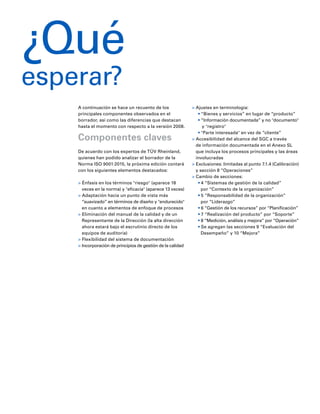 6
A continuación se hace un recuento de los
principales componentes observados en el
borrador, así como las diferencias que destacan
hasta el momento con respecto a la versión 2008.
Componentes claves
De acuerdo con los expertos de TÜV Rheinland,
quienes han podido analizar el borrador de la
Norma ISO 9001:2015, la próxima edición contará
con los siguientes elementos destacados:
> Énfasis en los términos "riesgo" (aparece 18
veces en la norma) y "eficacia" (aparece 13 veces)
> Adaptación hacia un punto de vista más
“suavizado” en términos de diseño y "endurecido"
en cuanto a elementos de enfoque de procesos
> Eliminación del manual de la calidad y de un
Representante de la Dirección (la alta dirección
ahora estará bajo el escrutinio directo de los
equipos de auditoría)
> Flexibilidad del sistema de documentación
> Incorporación de principios de gestión de la calidad
> Ajustes en terminología:
• “Bienes y servicios” en lugar de “producto”
• “Información documentada” y no "documento"
y "registro"
• "Parte interesada" en vez de “cliente”
> Accesibilidad del alcance del SGC a través
de información documentada en el Anexo SL
que incluya los procesos principales y las áreas
involucradas
> Exclusiones: limitadas al punto 7.1.4 (Calibración)
y sección 8 “Operaciones”
> Cambio de secciones:
• 4 “Sistemas de gestión de la calidad”
por “Contexto de la organización”
• 5 “Responsabilidad de la organización”
por “Liderazgo”
• 6 “Gestión de los recursos” por “Planificación”
• 7 “Realización del producto” por “Soporte”
• 8 “Medición, análisis y mejora” por “Operación”
• Se agregan las secciones 9 “Evaluación del
Desempeño” y 10 “Mejora”
¿Qué
esperar?
 