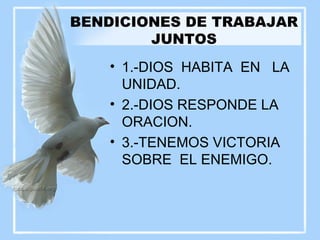 BENDICIONES DE TRABAJAR JUNTOS 1.-DIOS  HABITA  EN  LA UNIDAD. 2.-DIOS RESPONDE LA ORACION. 3.-TENEMOS VICTORIA SOBRE  EL ENEMIGO. 