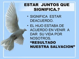 ESTAR  JUNTOS QUE SIGNIFICA.? SIGNIFICA  ESTAR DEACUERDO. EL HIJO ESTABA DE ACUERDO EN VENIR  A DAR  SU VIDA POR NOSOTROS.  “RESULTADO NUESTRA SALVACION” 