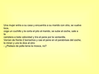 Una mujer entra a su casa y encuentra a su marido con otra, se vuelve loca, coge un cuchillo y le corta el pito al marido, se sube al coche, sale a la carretera a toda velocidad y tira el pene por la ventanilla. Venían de frente 2 borrachos y cae el pene en el parabrisas del coche, lo miran y uno le dice al otro: - ¿Pedazo de polla tenia la mosca, no? 