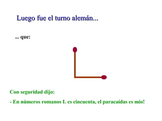 Luego fue el turno alemán... ... que: Con seguridad dijo: - En números romanos L es cincuenta, el paracaídas es mío! 