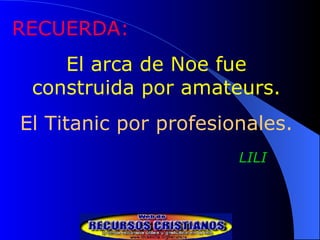RECUERDA: El arca de Noe fue construida por amateurs. El Titanic por profesionales. LILI 