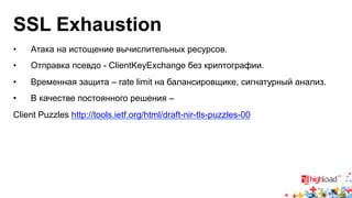 SSL Exhaustion 
• Атака на истощение вычислительных ресурсов. 
• Отправка псевдо - ClientKeyExchange без криптографии. 
• Временная защита – rate limit на балансировщике, сигнатурный анализ. 
• В качестве постоянного решения – 
Client Puzzles http://tools.ietf.org/html/draft-nir-tls-puzzles-00 
 