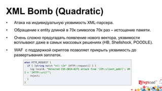 XML Bomb (Quadratic) 
• Атака на индивидуальную уязвимость XML-парсера. 
• Обращение к entity длиной в 70к символов 70к раз – истощение памяти. 
• Очень сложно предугадать появление нового вектора, уязвимости 
всплывают даже в самых массовых решениях (HB, Shellshock, POODLE). 
• WAF с поддержкой скриптов позволяет прикрыть уязвимость до 
развертывания заплаток. 
 