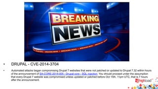 • DRUPAL - CVE-2014-3704 
• Automated attacks began compromising Drupal 7 websites that were not patched or updated to Drupal 7.32 within hours 
of the announcement of SA-CORE-2014-005 - Drupal core - SQL injection. You should proceed under the assumption 
that every Drupal 7 website was compromised unless updated or patched before Oct 15th, 11pm UTC, that is 7 hours 
after the announcement. 
 