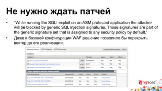 Не нужно ждать патчей 
• “While running the SQLI exploit on an ASM protected application the attacker 
will be blocked by generic SQL injection signatures. Those signatures are part of 
the generic signature set that is assigned to any security policy by default.” 
• Даже в базовой конфигурации WAF решение позволило бы перекрыть 
вектор до его реализации. 
 