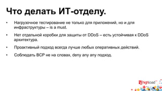 Что делать ИТ-отделу. 
• Нагрузочное тестирование не только для приложений, но и для 
инфраструктуры – is a must. 
• Нет отдельной коробки для защиты от DDoS – есть устойчивая к DDoS 
архитектура. 
• Проактивный подход всегда лучше любых оперативных действий. 
• Соблюдать BCP не на словах, deny any any подход. 
 
