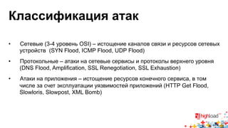 Классификация атак 
• Сетевые (3-4 уровень OSI) – истощение каналов связи и ресурсов сетевых 
устройств (SYN Flood, ICMP Flood, UDP Flood) 
• Протокольные – атаки на сетевые сервисы и протоколы верхнего уровня 
(DNS Flood, Amplification, SSL Renegotiation, SSL Exhaustion) 
• Атаки на приложения – истощение ресурсов конечного сервиса, в том 
числе за счет эксплуатации уязвимостей приложений (HTTP Get Flood, 
Slowloris, Slowpost, XML Bomb) 
 