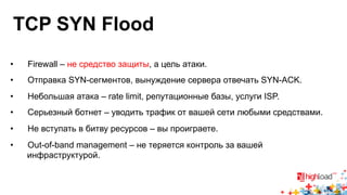 TCP SYN Flood 
• Firewall – не средство защиты, а цель атаки. 
• Отправка SYN-сегментов, вынуждение сервера отвечать SYN-ACK. 
• Небольшая атака – rate limit, репутационные базы, услуги ISP. 
• Серьезный ботнет – уводить трафик от вашей сети любыми средствами. 
• Не вступать в битву ресурсов – вы проиграете. 
• Out-of-band management – не теряется контроль за вашей 
инфраструктурой. 
 