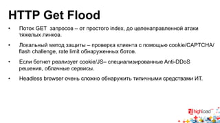 HTTP Get Flood 
• Поток GET запросов – от простого index, до целенаправленной атаки 
тяжелых линков. 
• Локальный метод защиты – проверка клиента с помощью cookie/CAPTCHA/ 
flash challenge, rate limit обнаруженных ботов. 
• Если ботнет реализует cookie/JS– специализированные Anti-DDoS 
решения, облачные сервисы. 
• Headless browser очень сложно обнаружить типичными средствами ИТ. 
 