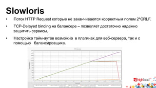 Slowloris 
• Поток HTTP Request которые не заканчиваются корректным полем 2*CRLF. 
• TCP-Delayed binding на балансере – позволяет достаточно надежно 
защитить сервисы. 
• Настройка тайм-аутов возможна в плагинах для веб-сервера, так и с 
помощью балансировщика. 
 