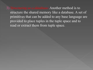 3) Structuring as a database- Another method is to
structure the shared memory like a database. A set of
primitives that can be added to any base language are
provided to place tuples in the tuple space and to
read or extract them from tuple space.
 