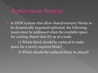  In DSM systems that allow shared-memory blocks to
be dynamically migrated/replicated, the following
issues must be addressed when the available space
for caching shared data fill up at a node:
1) Which block should be replaced to make
space for a newly required block?
2) Which should the replaced block be placed?
 