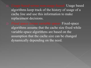 1) Usage based versus non-usage based- Usage based
algorithms keep track of the history of usage of a
cache line and use this information to make
replacement decisions.
2) Fixed space versus variable space- Fixed-space
algorithms assume that the cache size fixed while
variable-space algorithms are based on the
assumption that the cache size can be changed
dynamically depending on the need.
 