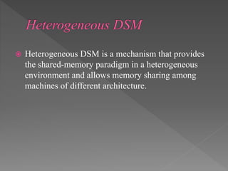  Heterogeneous DSM is a mechanism that provides
the shared-memory paradigm in a heterogeneous
environment and allows memory sharing among
machines of different architecture.
 