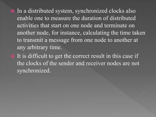  In a distributed system, synchronized clocks also
enable one to measure the duration of distributed
activities that start on one node and terminate on
another node, for instance, calculating the time taken
to transmit a message from one node to another at
any arbitrary time.
 It is difficult to get the correct result in this case if
the clocks of the sender and receiver nodes are not
synchronized.
 