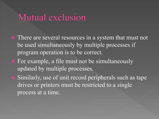  There are several resources in a system that must not
be used simultaneously by multiple processes if
program operation is to be correct.
 For example, a file must not be simultaneously
updated by multiple processes.
 Similarly, use of unit record peripherals such as tape
drives or printers must be restricted to a single
process at a time.
 