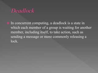  In concurrent computing, a deadlock is a state in
which each member of a group is waiting for another
member, including itself, to take action, such as
sending a message or more commonly releasing a
lock.
 