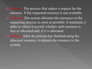  Request: The process first makes a request for the
resource. If the requested resource is not available.
 Allocate: The system allocates the resources to the
requesting process as soon as possible. It maintains a
table in which it records whether each resource is
free or allocated and, if it is allocated.
 Release: After the process has finished using the
allocated resource, it releases the resource to the
system.
 