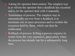  Asking for operator Intervention: The simplest way
is to inform the operator that a deadlock has occurred
and to let the operator deal with it manually.
 Termination of process: The simplest way to
automatically recover from a deadlock is to
terminate one or more processes and to reclaim the
resources held by them, which can then be
reallocated.
 Rollback of process: Killing a process requires its
restart from the very expensive, particularly when
the process has already run for a substantially long
time.
 