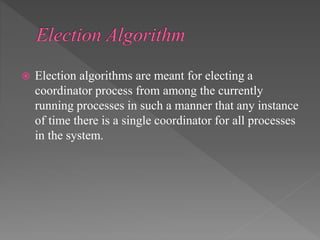  Election algorithms are meant for electing a
coordinator process from among the currently
running processes in such a manner that any instance
of time there is a single coordinator for all processes
in the system.
 