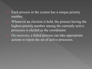 1) Each process in the system has a unique priority
number.
2) Whenever an election is held, the process having the
highest priority number among the currently active
processes is elected as the coordinator.
3) On recovery, a failed process can take appropriate
actions to rejoin the set of active processes.
 