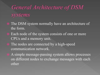  The DSM system normally have an architecture of
the form.
 Each node of the system consists of one or more
CPUs and a memory unit.
 The nodes are connected by a high-speed
communication network.
 A simple message-passing system allows processes
on different nodes to exchange messages with each
other
 