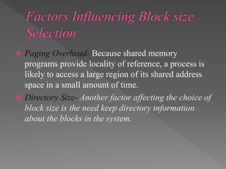  Paging Overhead- Because shared memory
programs provide locality of reference, a process is
likely to access a large region of its shared address
space in a small amount of time.
 Directory Size- Another factor affecting the choice of
block size is the need keep directory information
about the blocks in the system.
 