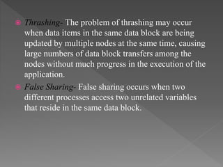  Thrashing- The problem of thrashing may occur
when data items in the same data block are being
updated by multiple nodes at the same time, causing
large numbers of data block transfers among the
nodes without much progress in the execution of the
application.
 False Sharing- False sharing occurs when two
different processes access two unrelated variables
that reside in the same data block.
 