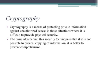 Cryptography
• Cryptography is a means of protecting private information
against unauthorized access in those situations where it is
difficult to provide physical security.
• The basic idea behind this security technique is that if it is not
possible to prevent copying of information, it is better to
prevent comprehension.
 