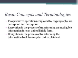 Basic Concepts and Terminologies
• Two primitive operations employed by cryptography are
encryption and decryption.
• Encryption is the process of transforming an intelligible
information into an unintelligible form.
• Decryption is the process of transforming the
information back from ciphertext to plaintext.
 