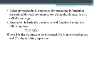 • When cryptography is employed for protecting information
transmitted through communication channels, plaintext is also
called a message.
• Encryption is basically a mathematical function having the
following form:
C=E(P,Ke)
Where P is the plaintext to be encrypted, Ke is an encryption key
and C is the resulting ciphertext.
 