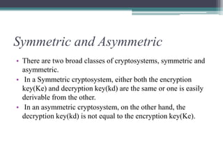 Symmetric and Asymmetric
• There are two broad classes of cryptosystems, symmetric and
asymmetric.
• In a Symmetric cryptosystem, either both the encryption
key(Ke) and decryption key(kd) are the same or one is easily
derivable from the other.
• In an asymmetric cryptosystem, on the other hand, the
decryption key(kd) is not equal to the encryption key(Ke).
 