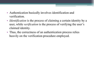 • Authentication basically involves identification and
verification.
• Identification is the process of claiming a certain identity by a
user, while verification is the process of verifying the user’s
claimed identity.
• Thus, the correctness of an authentication process relies
heavily on the verification procedure employed.
 