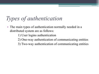 Types of authentication
• The main types of authentication normally needed in a
distributed system are as follows:
1) User logins authentication
2) One-way authentication of communicating entities
3) Two-way authentication of communicating entities
 