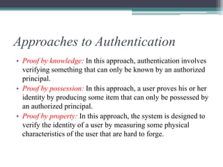 Approaches to Authentication
• Proof by knowledge: In this approach, authentication involves
verifying something that can only be known by an authorized
principal.
• Proof by possession: In this approach, a user proves his or her
identity by producing some item that can only be possessed by
an authorized principal.
• Proof by property: In this approach, the system is designed to
verify the identity of a user by measuring some physical
characteristics of the user that are hard to forge.
 