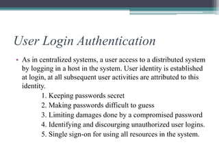 User Login Authentication
• As in centralized systems, a user access to a distributed system
by logging in a host in the system. User identity is established
at login, at all subsequent user activities are attributed to this
identity.
1. Keeping passwords secret
2. Making passwords difficult to guess
3. Limiting damages done by a compromised password
4. Identifying and discourging unauthorized user logins.
5. Single sign-on for using all resources in the system.
 