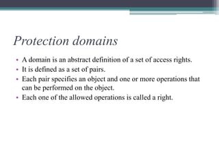 Protection domains
• A domain is an abstract definition of a set of access rights.
• It is defined as a set of pairs.
• Each pair specifies an object and one or more operations that
can be performed on the object.
• Each one of the allowed operations is called a right.
 