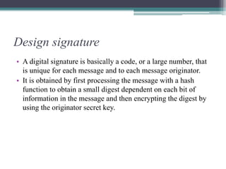 Design signature
• A digital signature is basically a code, or a large number, that
is unique for each message and to each message originator.
• It is obtained by first processing the message with a hash
function to obtain a small digest dependent on each bit of
information in the message and then encrypting the digest by
using the originator secret key.
 
