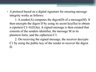 • A protocol based on a digital signature for ensuring message
integrity works as follows:
1. A sender(A) computes the digest(D) of a message(M). It
then encrypts the digest D by using its secret key(Sa) to obtain
a cipertext C1=E(D,Sa). A signed message is then created that
consists of the senders identifier, the message M in its
plaintext form, and the ciphertext C1.
2. On receiving the signed message, the receiver decrypts
C1 by using the public key of the sender to recover the digest
D.
 