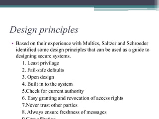 Design principles
• Based on their experience with Multics, Saltzer and Schroeder
identified some design principles that can be used as a guide to
designing secure systems.
1. Least privilage
2. Fail-safe defaults
3. Open design
4. Built in to the system
5.Check for current authority
6. Easy granting and revocation of access rights
7.Never trust other parties
8. Always ensure freshness of messages
 