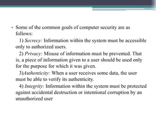 • Some of the common goals of computer security are as
follows:
1) Secrecy: Information within the system must be accessible
only to authorized users.
2) Privacy: Misuse of information must be prevented. That
is, a piece of information given to a user should be used only
for the purpose for which it was given.
3)Authenticity: When a user receives some data, the user
must be able to verify its authenticity.
4) Integrity: Information within the system must be protected
against accidental destruction or intentional corruption by an
unauthorized user
 