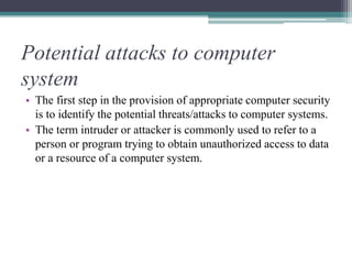 Potential attacks to computer
system
• The first step in the provision of appropriate computer security
is to identify the potential threats/attacks to computer systems.
• The term intruder or attacker is commonly used to refer to a
person or program trying to obtain unauthorized access to data
or a resource of a computer system.
 