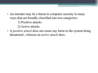 • An intruder may be a threat to computer security in many
ways that are broadly classified into two categories:
1) Positive attacks
2) Active attacks
• A positive attack does not cause any harm to the system being
threatened , whereas an active attack does.
 