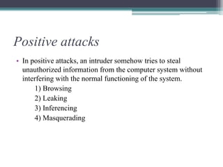 Positive attacks
• In positive attacks, an intruder somehow tries to steal
unauthorized information from the computer system without
interfering with the normal functioning of the system.
1) Browsing
2) Leaking
3) Inferencing
4) Masquerading
 