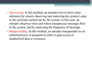 • Inferencing: In this method, an intruder tries to draw some
inference by closely observing and analyzing the system’s data
or the activities carried out by the system. In this case, an
intruder observes when and where interprocess messages flow
in the system, and by analyzing the frequency of message.
• Masquerading: In this method, an intruder masquerades as an
authorized user or program in order to gain access to
uauthorized data or resources.
 