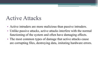 Active Attacks
• Active intruders are more malicious than passive intruders.
• Unlike passive attacks, active attacks interfere with the normal
functioning of the system and often have damaging effects.
• The most common types of damage that active attacks cause
are corrupting files, destroying data, imitating hardware errors.
 