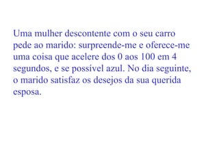 Uma mulher descontente com o seu carro pede ao marido: surpreende-me e oferece-me uma coisa que acelere dos 0 aos 100 em 4 segundos, e se possível azul. No dia seguinte, o marido satisfaz os desejos da sua querida esposa. 