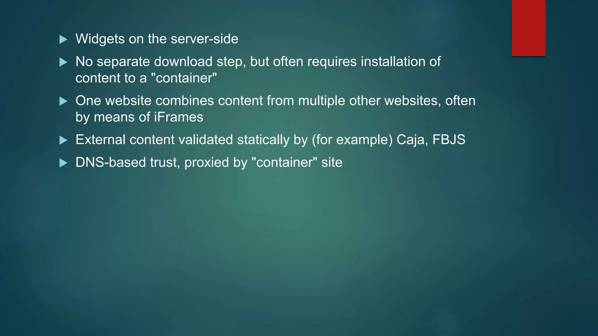  Widgets on the server-side
 No separate download step, but often requires installation of
content to a "container"
 One website combines content from multiple other websites, often
by means of iFrames
 External content validated statically by (for example) Caja, FBJS
 DNS-based trust, proxied by "container" site
 